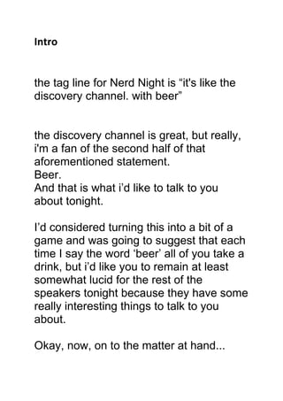 Intro
the tag line for Nerd Night is “it's like the
discovery channel. with beer”
the discovery channel is great, but really,
i'm a fan of the second half of that
aforementioned statement.
Beer.
And that is what i’d like to talk to you
about tonight.
I’d considered turning this into a bit of a
game and was going to suggest that each
time I say the word ‘beer’ all of you take a
drink, but i’d like you to remain at least
somewhat lucid for the rest of the
speakers tonight because they have some
really interesting things to talk to you
about.
Okay, now, on to the matter at hand...
 