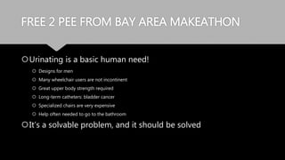 FREE 2 PEE FROM BAY AREA MAKEATHON
Urinating is a basic human need!
 Designs for men
 Many wheelchair users are not incontinent
 Great upper body strength required
 Long-term catheters: bladder cancer
 Specialized chairs are very expensive
 Help often needed to go to the bathroom
It’s a solvable problem, and it should be solved
 