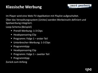 Klassische Werbung 
Im Player wird eine Web-TV-Applikation mit Playlist aufgeschaltet. 
Über das Verwaltungssystem (Unitec) werden Werbeinseln definiert und 
Spotwerbung integriert. 
Loop-Schema (Beispiel) 
 Preroll-Werbung: 1-3 Clips 
 Headsponsoring Clip 
 Programm: Folge 1 – erster Teil 
 Unterbrecher-Werbung: 1-3 Clips 
 Programmtipp 
 Headsponsoring Clip 
 Programm: Folge 1 – zweiter Teil 
 Programmtipp 
Zurück zum Anfang 
 