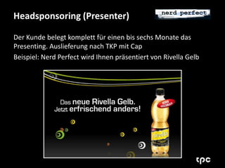 Headsponsoring (Presenter) 
Der Kunde belegt komplett für einen bis sechs Monate das 
Presenting. Auslieferung nach TKP mit Cap 
Beispiel: Nerd Perfect wird Ihnen präsentiert von Rivella Gelb 
 