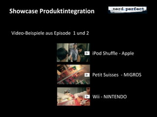 Showcase Produktintegration 
iPod Shuffle - Apple 
Petit Suisses - MIGROS 
Video-Beispiele aus Episode 1 und 2 
Wii - NINTENDO 
 
