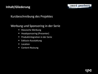 Inhalt/Gliederung 
Kurzbeschreibung des Projektes 
Werbung und Sponsoring in der Serie 
 Klassische Werbung 
 Headsponsoring (Presenter) 
 Produktintegration in der Serie 
 Exklusiv-Ausstattung 
 Location 
 Content-Nutzung 
 