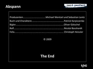 Abspann 
Produzenten...................................Michael Wentzel und Sebastian Lentz 
Buch und Charaktere..................................................Patrick Karpiczenko 
Bigler...........................................................................Oliver Götschel 
Rolf..............................................................................Nicolai Bosshardt 
Felix............................................................................ Christoph Heissler 
© 2009 
The End 
