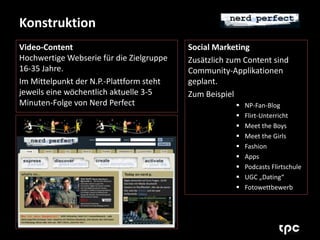 Konstruktion 
Video-Content 
Hochwertige Webserie für die Zielgruppe 
16-35 Jahre. 
Im Mittelpunkt der N.P.-Plattform steht 
jeweils eine wöchentlich aktuelle 3-5 
Minuten-Folge von Nerd Perfect 
Social Marketing 
Zusätzlich zum Content sind 
Community-Applikationen 
geplant. 
Zum Beispiel 
 NP-Fan-Blog 
 Flirt-Unterricht 
 Meet the Boys 
 Meet the Girls 
 Fashion 
 Apps 
 Podcasts Flirtschule 
 UGC „Dating“ 
 Fotowettbewerb 
 
