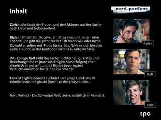 Inhalt 
Zürich, die Stadt der Frauen und drei Männer auf der Suche 
nach Liebe und Geborgenheit. 
Bigler hält sich für Dr. Love. Er hat zu alles und jedem eine 
Theorie und gibt die gerne weiter. Ob mann will oder nicht. 
Obwohl er selber mit Fiona Stress hat, fühlt er sich berufen 
seine Freunde in der Kunst des Flirtens zu unterrichten. 
WG-Kollege Rolf sieht die Sache nüchterner. Zu Dates und 
Beziehungen ist er (nach unzähligen Misserfolgen) eher 
skeptisch eingestellt und ist Biglers bevorzugtes 
Versuchskaninchen für seine Experimente. 
Felix ist Biglers neuester Schüler. Der junge Deutsche ist 
ziemlich naiv und glaubt (noch) an die grosse Liebe... 
Nerd Perfect - Die Schweizer Web-Serie, natürlich in Mundart. 
Bigler 
Rolf 
Felix 
 