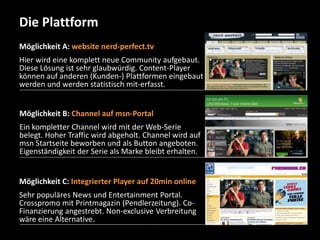 Die Plattform 
Möglichkeit A: website nerd-perfect.tv 
Hier wird eine komplett neue Community aufgebaut. 
Diese Lösung ist sehr glaubwürdig. Content-Player 
können auf anderen (Kunden-) Plattformen eingebaut 
werden und werden statistisch mit-erfasst. 
Möglichkeit B: Channel auf msn-Portal 
Ein kompletter Channel wird mit der Web-Serie 
belegt. Hoher Traffic wird abgeholt. Channel wird auf 
msn Startseite beworben und als Button angeboten. 
Eigenständigkeit der Serie als Marke bleibt erhalten. 
Möglichkeit C: Integrierter Player auf 20min online 
Sehr populäres News und Entertainment Portal. 
Crosspromo mit Printmagazin (Pendlerzeitung). Co- 
Finanzierung angestrebt. Non-exclusive Verbreitung 
wäre eine Alternative. 
 