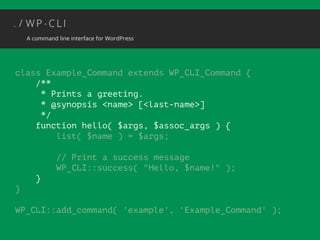 class Example_Command extends WP_CLI_Command { 
/** 
* Prints a greeting. 
* @synopsis <name> [<last-name>] 
*/ 
function hello( $args, $assoc_args ) { 
list( $name ) = $args; 
! 
// Print a success message 
WP_CLI::success( "Hello, $name!" ); 
} 
} 
! 
WP_CLI::add_command( 'example', 'Example_Command' ); 
 