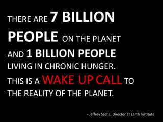 - Jeffrey Sachs, Director at Earth Institute
THERE ARE 7 BILLION
PEOPLE ON THE PLANET
AND 1 BILLION PEOPLE
LIVING IN CHRONIC HUNGER.
THIS IS A WAKE UPCALL TO
THE REALITY OF THE PLANET.
 