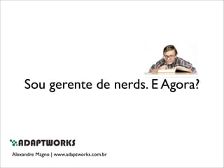 Sou gerente de nerds. E Agora?
Alexandre Magno | www.adaptworks.com.br
 