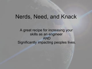Nerds, Need, and Knack A great recipe for increasing your  skills as an engineer  AND Significantly impacting peoples lives. 