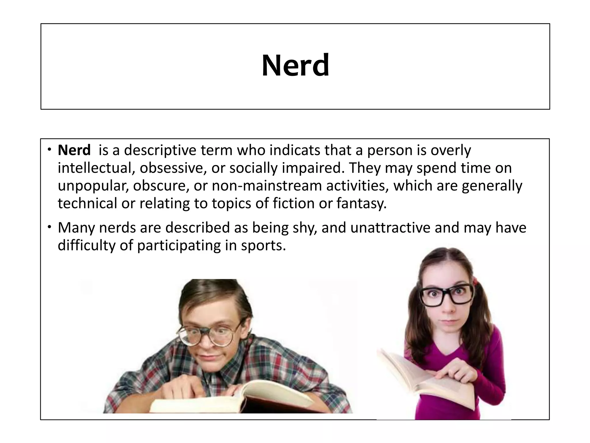 Nerd
Nerd is a descriptive term who indicats that a person is overly
intellectual, obsessive, or socially impaired. They may spend time on
unpopular, obscure, or non-mainstream activities, which are generally
technical or relating to topics of fiction or fantasy.
Many nerds are described as being shy, and unattractive and may have
difficulty of participating in sports.