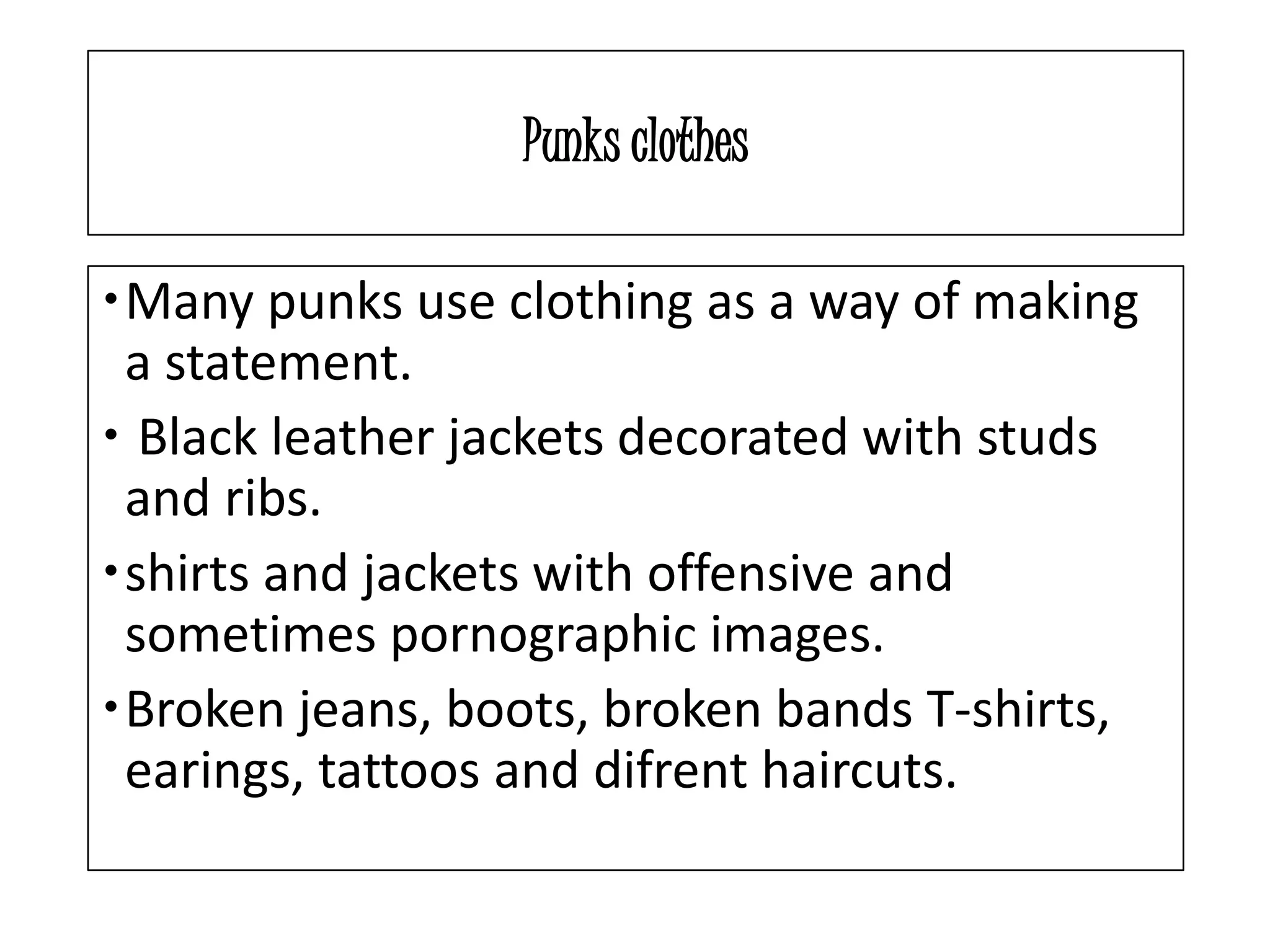 Punks clothes
Many punks use clothing as a way of making
a statement.
Black leather jackets decorated with studs
and ribs.
shirts and jackets with offensive and
sometimes pornographic images.
Broken jeans, boots, broken bands T-shirts,
earings, tattoos and difrent haircuts.