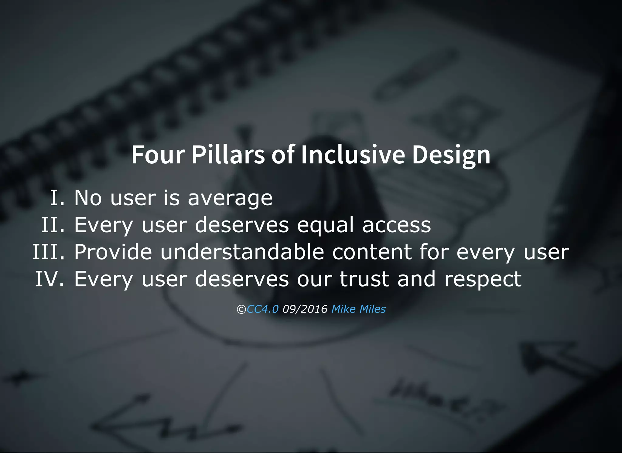 Four Pillars of Inclusive Design
I. No user is average
II. Every user deserves equal access
III. Provide understandable content for every user
IV. Every user deserves our trust and respect
©  09/2016 CC4.0 Mike Miles
 