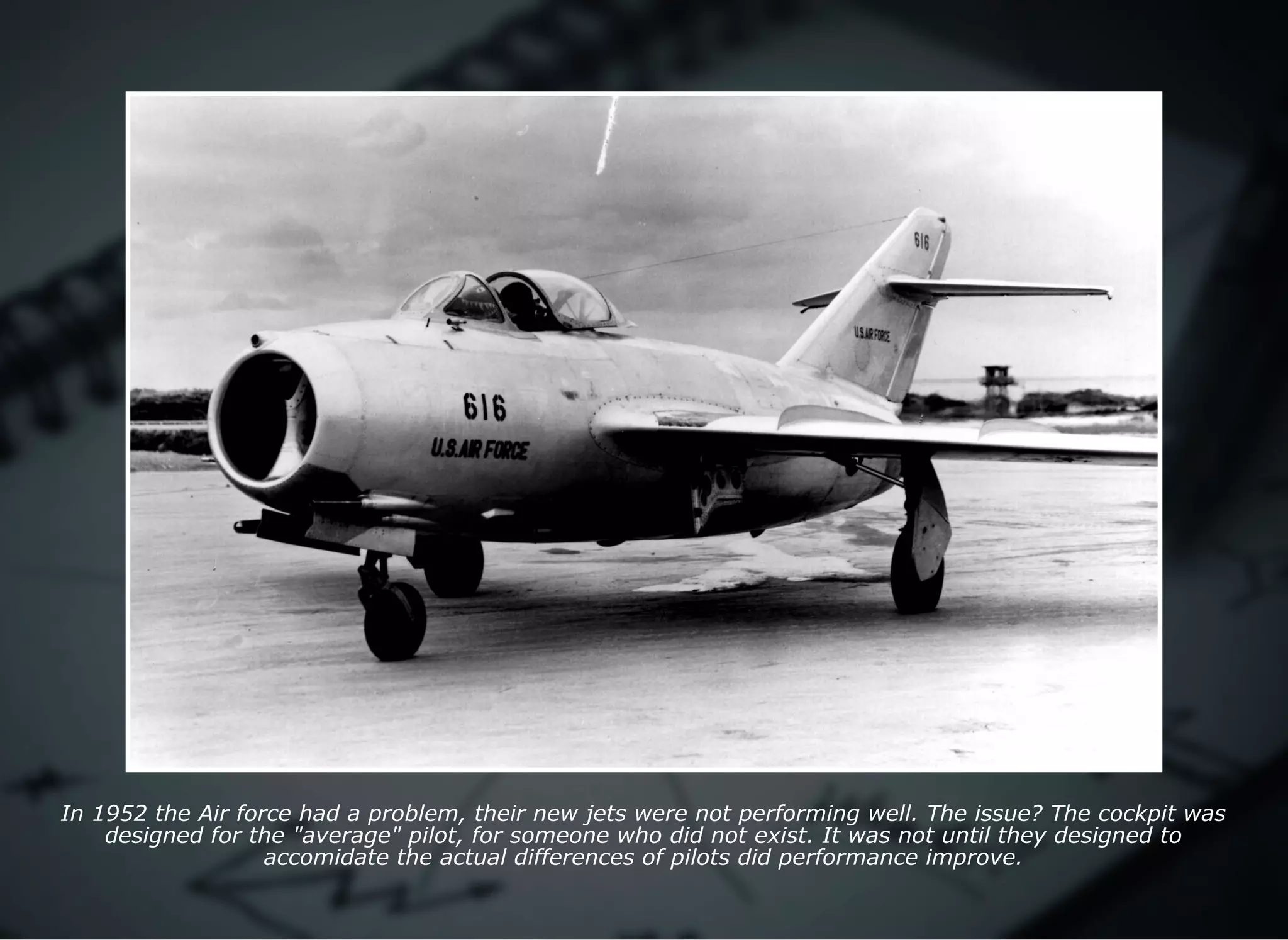 In 1952 the Air force had a problem, their new jets were not performing well. The issue? The cockpit was
designed for the "average" pilot, for someone who did not exist. It was not until they designed to
accomidate the actual differences of pilots did performance improve.
 