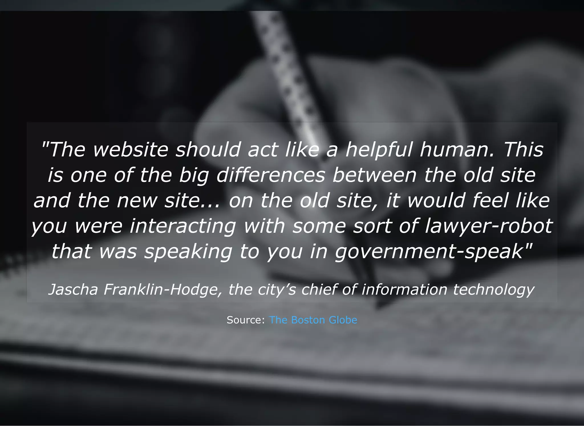 "The website should act like a helpful human. This
is one of the big differences between the old site
and the new site... on the old site, it would feel like
you were interacting with some sort of lawyer­robot
that was speaking to you in government­speak"
Jascha Franklin­Hodge, the city’s chief of information technology
Source: The Boston Globe
 