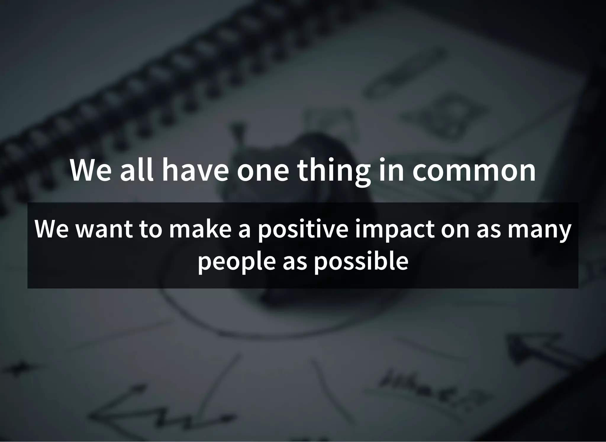 We all have one thing in common
We want to make a positive impact on as many
people as possible
 
