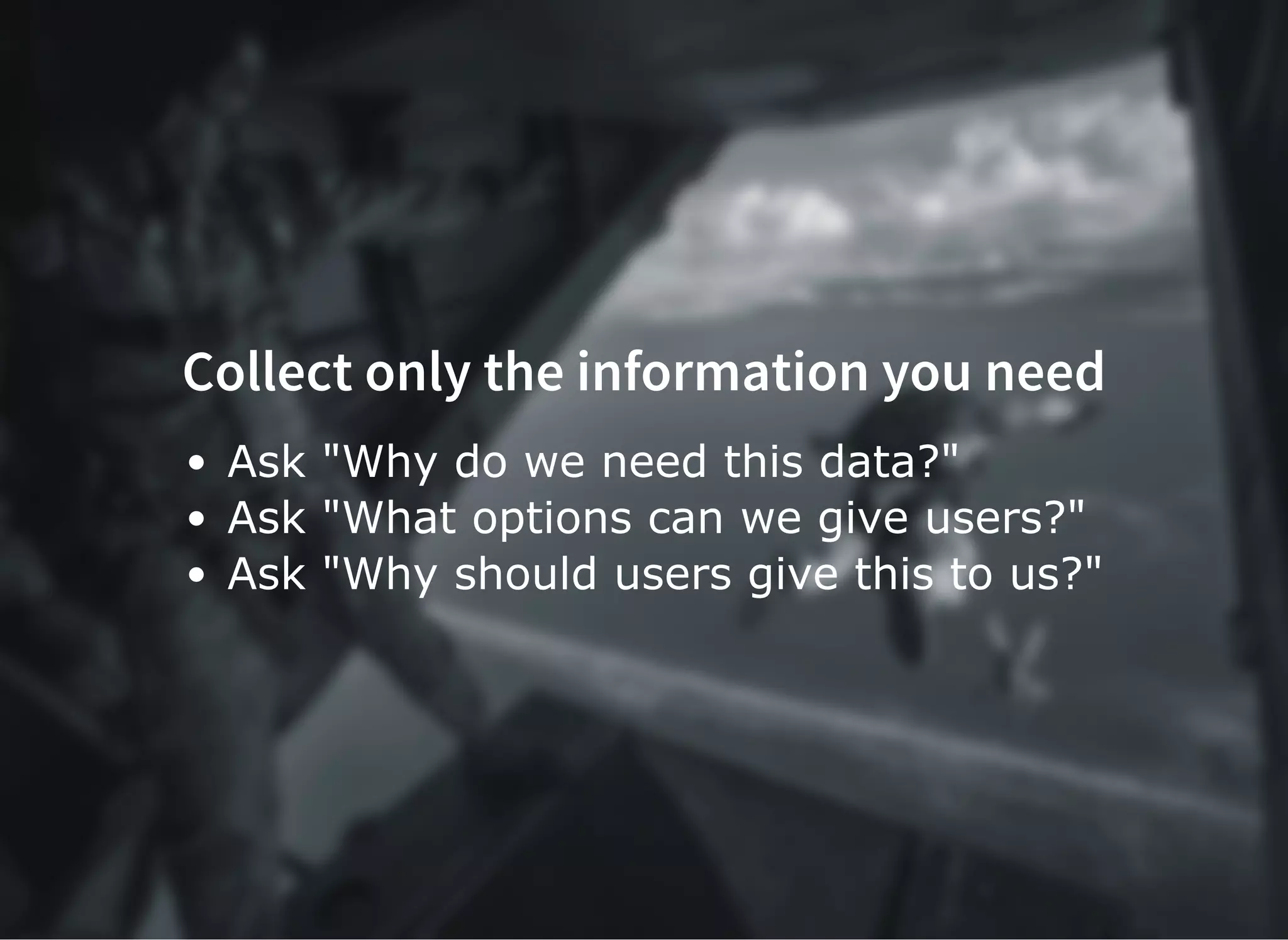 Collect only the information you need
Ask "Why do we need this data?"
Ask "What options can we give users?"
Ask "Why should users give this to us?"
 