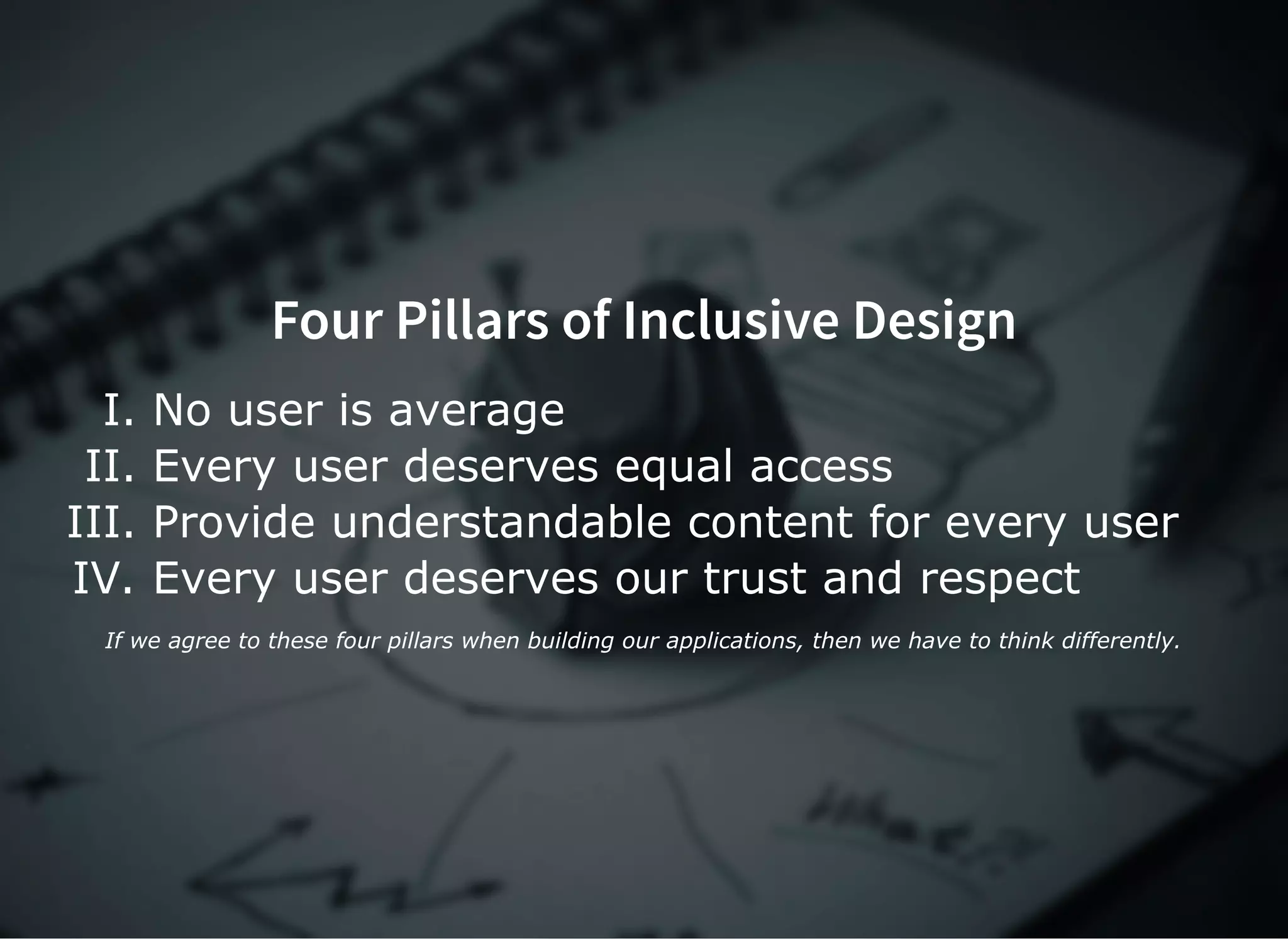 Four Pillars of Inclusive Design
I. No user is average
II. Every user deserves equal access
III. Provide understandable content for every user
IV. Every user deserves our trust and respect
If we agree to these four pillars when building our applications, then we have to think differently.
 
