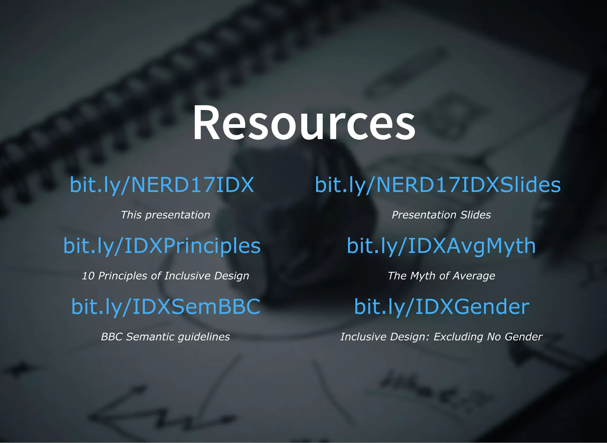 Resources
 
This presentation
 
Presentation Slides
 
10 Principles of Inclusive Design
 
The Myth of Average
 
BBC Semantic guidelines
 
Inclusive Design: Excluding No Gender
bit.ly/NERD17IDX bit.ly/NERD17IDXSlides
bit.ly/IDXPrinciples bit.ly/IDXAvgMyth
bit.ly/IDXSemBBC bit.ly/IDXGender
 