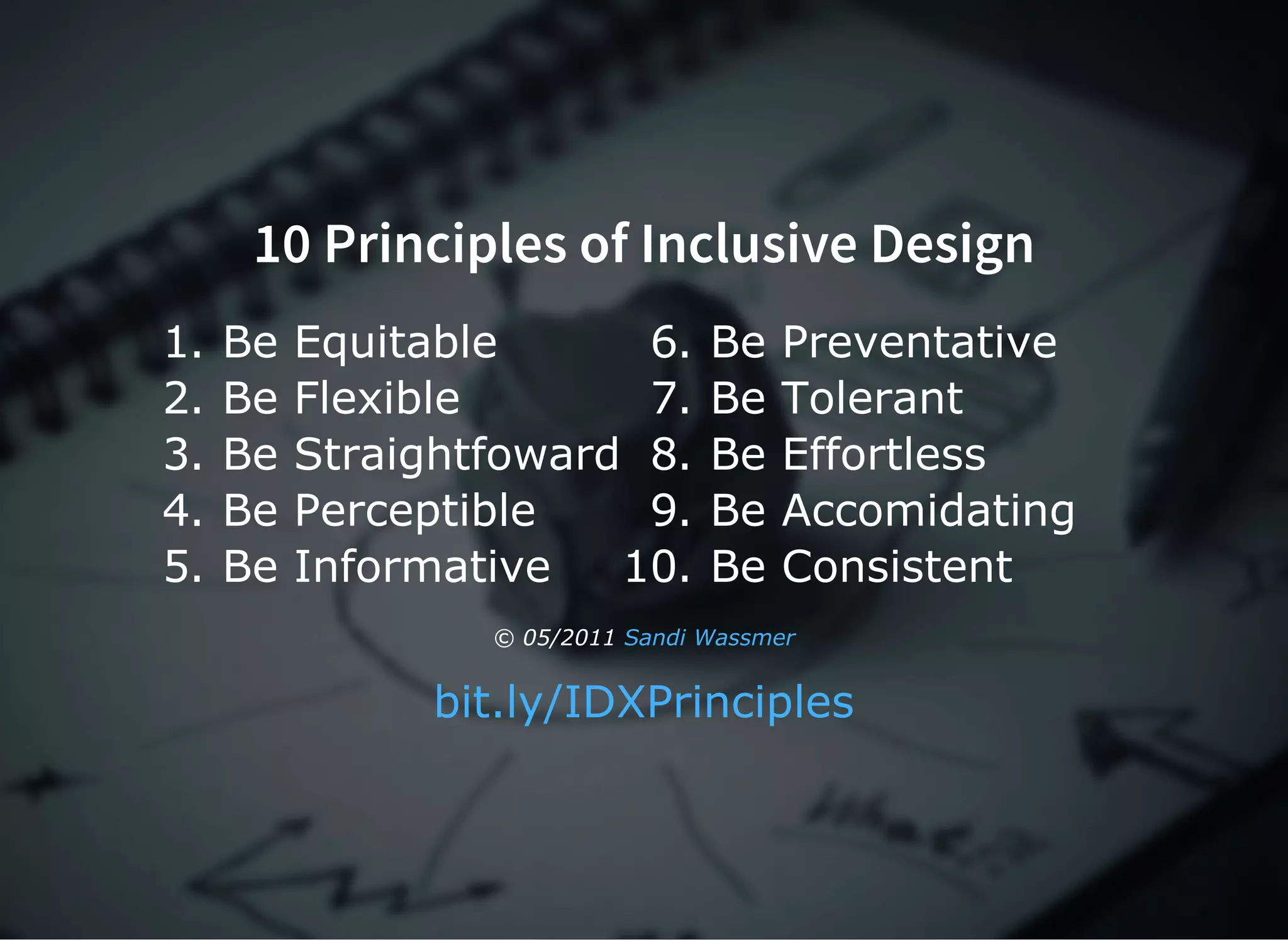 10 Principles of Inclusive Design
1. Be Equitable
2. Be Flexible
3. Be Straightfoward
4. Be Perceptible
5. Be Informative
6. Be Preventative
7. Be Tolerant
8. Be Effortless
9. Be Accomidating
10. Be Consistent
© 05/2011 Sandi Wassmer
bit.ly/IDXPrinciples
 