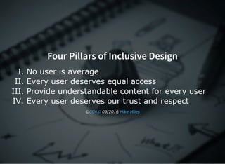 Four Pillars of Inclusive Design
I. No user is average
II. Every user deserves equal access
III. Provide understandable content for every user
IV. Every user deserves our trust and respect
©  09/2016 CC4.0 Mike Miles
 