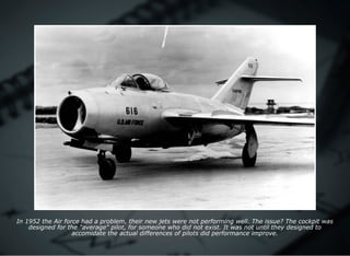 In 1952 the Air force had a problem, their new jets were not performing well. The issue? The cockpit was
designed for the "average" pilot, for someone who did not exist. It was not until they designed to
accomidate the actual differences of pilots did performance improve.
 