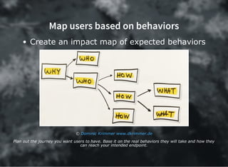 Map users based on behaviors
Create an impact map of expected behaviors
© Dominic Krimmer www.dkrimmer.de
Plan out the journey you want users to have. Base it on the real behaviors they will take and how they
can reach your intended endpoint.
 