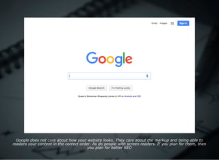 Google does not care about how your website looks. They care about the markup and being able to
readers your content in the correct order. As do people with screen readers. If you plan for them, then
you plan for better SEO
 