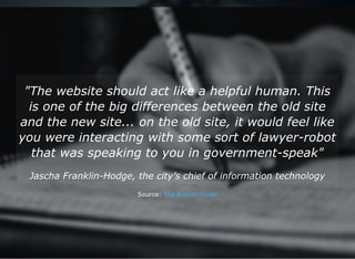 "The website should act like a helpful human. This
is one of the big differences between the old site
and the new site... on the old site, it would feel like
you were interacting with some sort of lawyer­robot
that was speaking to you in government­speak"
Jascha Franklin­Hodge, the city’s chief of information technology
Source: The Boston Globe
 