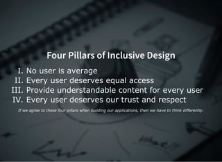 Four Pillars of Inclusive Design
I. No user is average
II. Every user deserves equal access
III. Provide understandable content for every user
IV. Every user deserves our trust and respect
If we agree to these four pillars when building our applications, then we have to think differently.
 