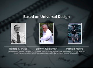Based on Universal Design
Ronald L. Mace Slewyn Goldsmith Patricia Moore
Founded and pushed the idea of universal design in the architecture and design of public spaces.
Lowering barriers to make those spaces as usable by as many people as possible.
 