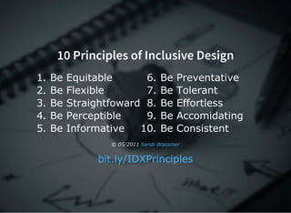 10 Principles of Inclusive Design
1. Be Equitable
2. Be Flexible
3. Be Straightfoward
4. Be Perceptible
5. Be Informative
6. Be Preventative
7. Be Tolerant
8. Be Effortless
9. Be Accomidating
10. Be Consistent
© 05/2011 Sandi Wassmer
bit.ly/IDXPrinciples
 