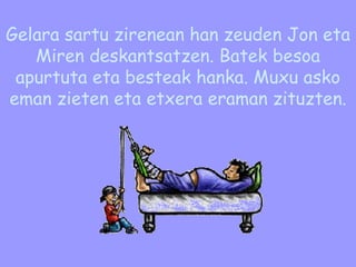 Gelara sartu zirenean han zeuden Jon eta Miren deskantsatzen. Batek besoa apurtuta eta besteak hanka. Muxu asko eman zieten eta etxera eraman zituzten. 