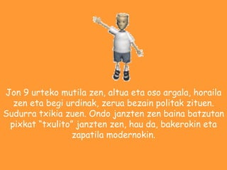 Jon 9 urteko mutila zen, altua eta oso argala, horaila zen eta begi urdinak, zerua bezain politak zituen. Sudurra txikia zuen. Ondo janzten zen baina batzutan pixkat txulito janzten zen, hau da, bakerokin eta zapatila modernokin. 