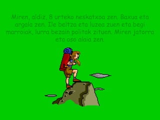 Miren, aldiz, 8 urteko neskatxoa zen. Baxua eta argala zen. Ile beltza eta luzea zuen eta begi marroiak, lurra bezain politak zituen. Miren jatorra eta oso alaia zen. 