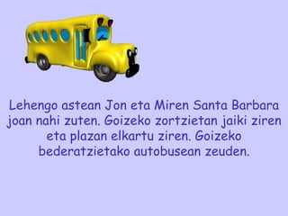 Lehengo astean Jon eta Miren Santa Barbara joan nahi zuten. Goizeko zortzietan jaiki ziren eta plazan elkartu ziren. Goizeko bederatzietako autobusean zeuden. 