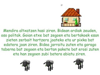 Mendira altxatzen hasi ziren. Bidean ardiak zeuden, oso politak. Goian etxe bat zegoen eta bertakoek esan zieten zerbait hartzera joateko eta ur pixka bat edatera joan ziren. Bidea jarraitu zuten eta gorago taberna bat zegoen eta bertan pakete bat erosi zuten eta han zegoen zubi batera abiatu ziren.  