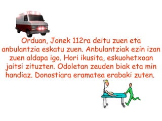 Orduan, Jonek 112ra deitu zuen eta anbulantzia eskatu zuen. Anbulantziak ezin izan zuen aldapa igo. Hori ikusita, eskuohetxoan jaitsi zituzten. Odoletan zeuden biak eta min handiaz. Donostiara eramatea erabaki zuten.   