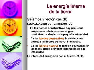 La energía internaLa energía interna
de la tierrade la tierra
Seísmos y tectónicas (II)Seísmos y tectónicas (II)
LOCALIZACION DE TERRREMOTOSLOCALIZACION DE TERRREMOTOS
En los bordes constructivos hay pequeñasEn los bordes constructivos hay pequeñas
erupciones volcánicas que originanerupciones volcánicas que originan
movimientos sísmicos de pequeña intensidad.movimientos sísmicos de pequeña intensidad.
• En losEn los bordes destructivosbordes destructivos la subducciónla subducción
provoca temblores de mayor intensidad.provoca temblores de mayor intensidad.
• En losEn los bordes neutrosbordes neutros la tensión acumulada enla tensión acumulada en
las fallas puede provocar terremotos de altalas fallas puede provocar terremotos de alta
intensidad.intensidad.
La intensidad se registra con el SIMÓGRAFO.La intensidad se registra con el SIMÓGRAFO.
 