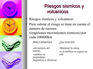Riesgos sismicos yRiesgos sismicos y
volcanicosvolcanicos
• Riesgos sismicos y volcanicos
• Para valorar el riesgo se tiene en cuenta el
numero de sucesos
(erupciones/movimientos sismicos) por
cada 100000km
PRECURSIONES ¿Qué HACES?
-elevaciones del
terreno.
-cambios en
propiedades
magneticas y electricas
-Mantener la calma.
-si el edififcio es seguro no
salir
 
