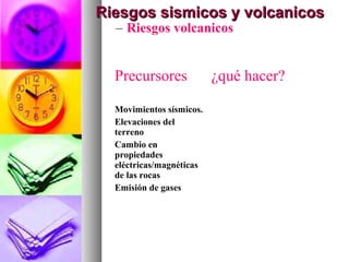 – Riesgos volcanicos
Riesgos sismicos y volcanicosRiesgos sismicos y volcanicos
Precursores ¿qué hacer?
Movimientos sísmicos.
Elevaciones del
terreno
Cambio en
propiedades
eléctricas/magnéticas
de las rocas
Emisión de gases
 