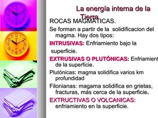 La energía interna de laLa energía interna de la
TierraTierra
ROCAS MAGMÁTICAS.ROCAS MAGMÁTICAS.
Se forman a partir de la solidificacion delSe forman a partir de la solidificacion del
magma. Hay dos tipos:magma. Hay dos tipos:
INTRUSIVAS:INTRUSIVAS: Enfriamiento bajo laEnfriamiento bajo la
superficie.superficie.
EXTRUSIVAS O PLUTÓNICAS:EXTRUSIVAS O PLUTÓNICAS: EnfriamientEnfriamient
de la superficie.de la superficie.
Plutónicas: magma solidifica varios kmPlutónicas: magma solidifica varios km
profundidadprofundidad
Filonianas: magama solidifica en grietas,Filonianas: magama solidifica en grietas,
fracturas, más cerca de la superficiefracturas, más cerca de la superficie..
EXTRUCTIVAS O VOLCANICAS:EXTRUCTIVAS O VOLCANICAS:
enfriamiento en la superficie.enfriamiento en la superficie.
 