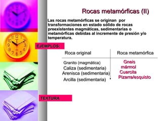 Rocas metamórficas (II)Rocas metamórficas (II)
Las rocas metamórficas se originan porLas rocas metamórficas se originan por
transformaciones en estado sólido de rocastransformaciones en estado sólido de rocas
preexistentes magmáticas, sedimentarias opreexistentes magmáticas, sedimentarias o
metamórficas debidas al incremente de presión y/ometamórficas debidas al incremente de presión y/o
temperatura.temperatura.
EJEMPLOS:EJEMPLOS:
Roca originalRoca original Roca metamórficaRoca metamórfica
Granito (magmática)Granito (magmática) GneisGneis
Caliza (sedimentaria)Caliza (sedimentaria)
Arenisca (sedimentaria)Arenisca (sedimentaria)
Arcilla (sedimentaria)Arcilla (sedimentaria)
mármolmármol
CuarcitaCuarcita
Pizarra/esquistoPizarra/esquisto
TEXTURATEXTURA
 