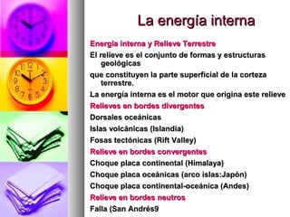 La energía internaLa energía interna
Energía interna y Relieve TerrestreEnergía interna y Relieve Terrestre
El relieve es el conjunto de formas y estructurasEl relieve es el conjunto de formas y estructuras
geológicasgeológicas
que constituyen la parte superficial de la cortezaque constituyen la parte superficial de la corteza
terrestre.terrestre.
La energía interna es el motor que origina este relieveLa energía interna es el motor que origina este relieve
Relieves en bordes divergentesRelieves en bordes divergentes
Dorsales oceánicasDorsales oceánicas
Islas volcánicas (Islandia)Islas volcánicas (Islandia)
Fosas tectónicas (Rift Valley)Fosas tectónicas (Rift Valley)
Relieve en bordes convergentesRelieve en bordes convergentes
Choque placa continental (Himalaya)Choque placa continental (Himalaya)
Choque placa oceánicas (arco islas:Japón)Choque placa oceánicas (arco islas:Japón)
Choque placa continental-oceánica (Andes)Choque placa continental-oceánica (Andes)
Relieve en bordes neutrosRelieve en bordes neutros
Falla (San Andrés9Falla (San Andrés9
 