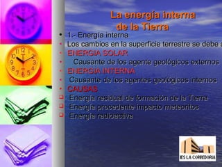 La energía internaLa energía interna
de la Tierrade la Tierra
• 1.- Energía interna1.- Energía interna
• Los cambios en la superficie terrestre se debe aLos cambios en la superficie terrestre se debe a
• ENERGIA SOLARENERGIA SOLAR
• Causante de los agente geológicos externosCausante de los agente geológicos externos
• ENERGIA INTERNAENERGIA INTERNA
• Causante de los agentes geológicos internosCausante de los agentes geológicos internos
• CAUSASCAUSAS
 Energía residual de formación de la TierraEnergía residual de formación de la Tierra
 Energía procedente impacto meteoritosEnergía procedente impacto meteoritos
 Energía radioactivaEnergía radioactiva
 