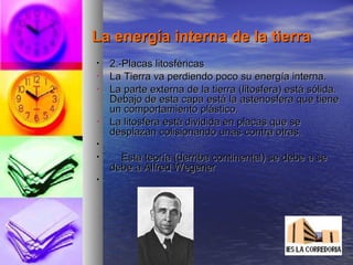 La energía interna de la tierraLa energía interna de la tierra
• 2.-Placas litosféricas2.-Placas litosféricas
• La Tierra va perdiendo poco su energía interna.La Tierra va perdiendo poco su energía interna.
• La parte externa de la tierra (litosfera) está sólida.La parte externa de la tierra (litosfera) está sólida.
Debajo de esta capa está la astenosfera que tieneDebajo de esta capa está la astenosfera que tiene
un comportamiento plástico.un comportamiento plástico.
• La litosfera está dividida en placas que seLa litosfera está dividida en placas que se
desplazan colisionando unas contra otras.desplazan colisionando unas contra otras.
•
• Esta teoría (derriba continental) se debe a seEsta teoría (derriba continental) se debe a se
debe a Alfred Wegenerdebe a Alfred Wegener
•
 