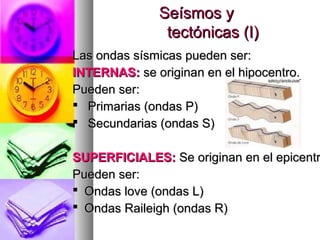 Seísmos ySeísmos y
tectónicas (I)tectónicas (I)
Las ondas sísmicas pueden ser:Las ondas sísmicas pueden ser:
INTERNAS:INTERNAS: se originan en el hipocentro.se originan en el hipocentro.
Pueden ser:Pueden ser:
 Primarias (ondas P)Primarias (ondas P)
 Secundarias (ondas S)Secundarias (ondas S)
SUPERFICIALES:SUPERFICIALES: Se originan en el epicentrSe originan en el epicentr
Pueden ser:Pueden ser:
 Ondas love (ondas L)Ondas love (ondas L)
 Ondas Raileigh (ondas R)Ondas Raileigh (ondas R)
 