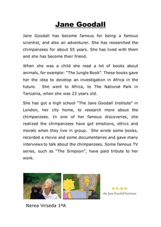 Jane Goodall
Jane Goodall has become famous for being a famous
scientist, and also an adventurer. She has researched the
chimpanzees for about 55 years. She has lived with them
and she has become their friend.
When she was a child she read a lot of books about
animals, for example: “The Jungle Book”. These books gave
her the idea to develop an investigation in Africa in the
future. She went to Africa, to The National Park in
Tanzania, when she was 23 years old.
She has got a high school “The Jane Goodall Institute” in
London, her city home, to research more about the
chimpanzees. In one of her famous discoveries, she
realized the chimpanzees have got emotions, ethics and
morals when they live in group. She wrote some books,
recorded a movie and some documentaries and gave many
interviews to talk about the chimpanzees. Some famous TV
series, such as “The Simpson”, have paid tribute to her
work.
Nerea Virseda 1ºA