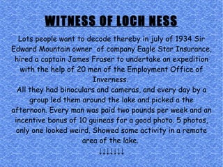 WITNESS OF LOCH NESS Lots people want to decode thereby in july of 1934 Sir Edward Mountain owner  of company Eagle Star Insurance, hired a captain James Fraser to undertake an expedition with the help of 20 men of the Employment Office of Inverness.  All they had binoculars and cameras, and every day by a group led them around the lake and picked a the afternoon. Every man was paid two pounds per week and an incentive bonus of 10 guineas for a good photo. 5 photos, only one looked weird. Showed some activity in a remote area of the lake.  ↓↓↓↓↓↓↓ 