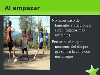 Al empezar

                 No hacer caso de 
                  lamentos y aficciones: 
                  seran tratados mas 
                  adelantes.
                 Pensar en el mejor 
                   momento del dia por 
                   ej : salir a la calle con 
                   mis amigos 


              
 